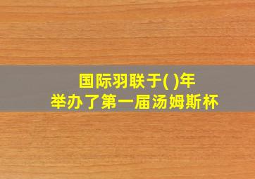 国际羽联于( )年举办了第一届汤姆斯杯